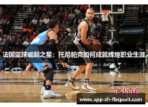 法国篮球崛起之星：托尼帕克如何成就辉煌职业生涯