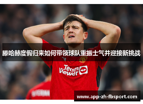 滕哈赫度假归来如何带领球队重振士气并迎接新挑战
